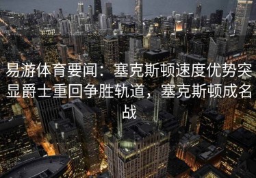 易游体育要闻：塞克斯顿速度优势突显爵士重回争胜轨道，塞克斯顿成名战