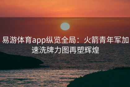 易游体育app纵览全局：火箭青年军加速洗牌力图再塑辉煌