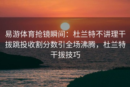 易游体育抢镜瞬间：杜兰特不讲理干拔跳投收割分数引全场沸腾，杜兰特干拔技巧