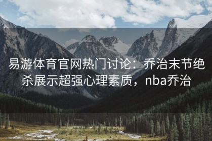 易游体育官网热门讨论：乔治末节绝杀展示超强心理素质，nba乔治