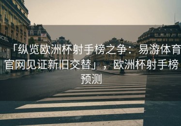 「纵览欧洲杯射手榜之争：易游体育官网见证新旧交替」，欧洲杯射手榜预测