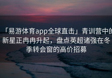 「易游体育app全球直击」青训营中的新星正冉冉升起，盘点英超诸强在冬季转会窗的高价招募