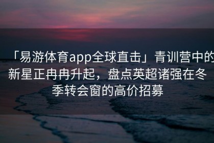 「易游体育app全球直击」青训营中的新星正冉冉升起，盘点英超诸强在冬季转会窗的高价招募