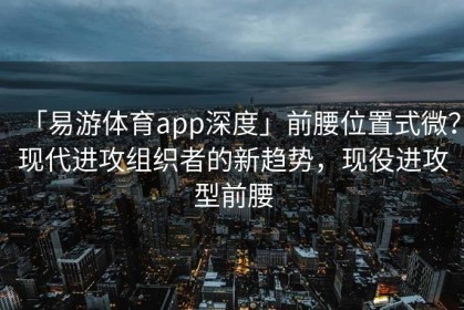 「易游体育app深度」前腰位置式微？现代进攻组织者的新趋势，现役进攻型前腰