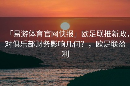 「易游体育官网快报」欧足联推新政，对俱乐部财务影响几何？，欧足联盈利