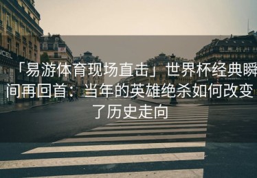 「易游体育现场直击」世界杯经典瞬间再回首：当年的英雄绝杀如何改变了历史走向