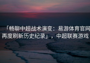 「畅聊中超战术演变：易游体育官网再度刷新历史纪录」，中超联赛游戏