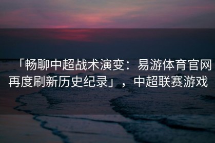 「畅聊中超战术演变：易游体育官网再度刷新历史纪录」，中超联赛游戏