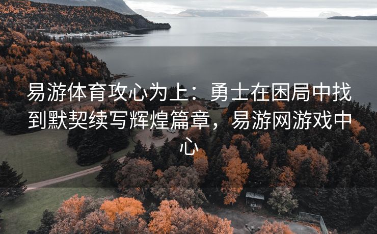 易游体育攻心为上：勇士在困局中找到默契续写辉煌篇章，易游网游戏中心