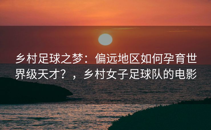 乡村足球之梦：偏远地区如何孕育世界级天才？，乡村女子足球队的电影