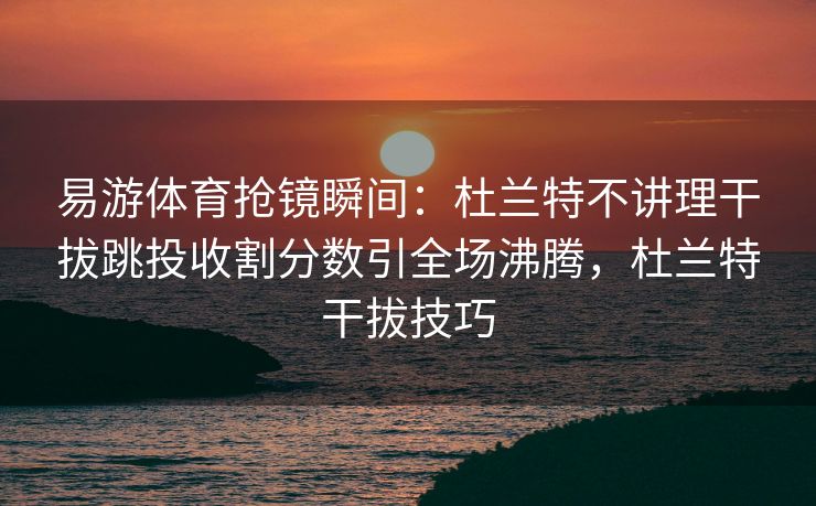 易游体育抢镜瞬间：杜兰特不讲理干拔跳投收割分数引全场沸腾，杜兰特干拔技巧