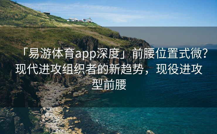 「易游体育app深度」前腰位置式微？现代进攻组织者的新趋势，现役进攻型前腰