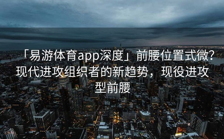 「易游体育app深度」前腰位置式微？现代进攻组织者的新趋势，现役进攻型前腰