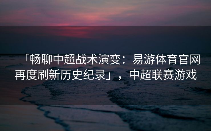 「畅聊中超战术演变：易游体育官网再度刷新历史纪录」，中超联赛游戏