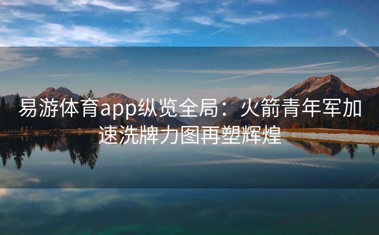 易游体育app纵览全局：火箭青年军加速洗牌力图再塑辉煌