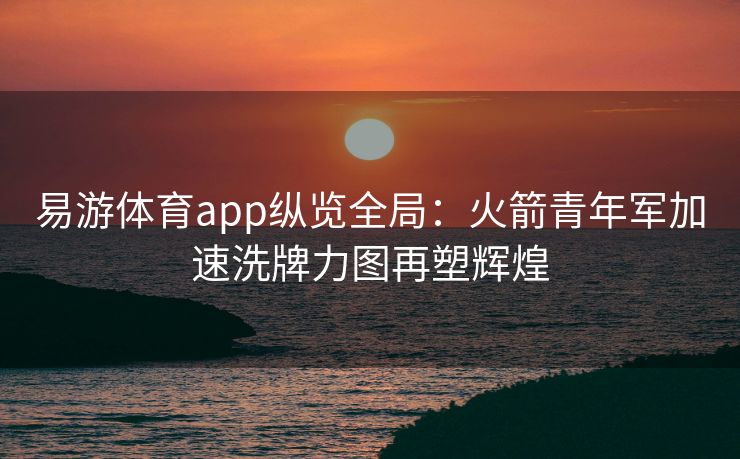 易游体育app纵览全局：火箭青年军加速洗牌力图再塑辉煌